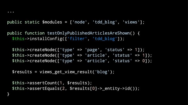 ...
public static $modules = ['node', 'tdd_blog', 'views'];
public function testOnlyPublishedArticlesAreShown() {
$this->installConfig(['filter', 'tdd_blog']);
$this->createNode(['type' => 'page', 'status' => 1]);
$this->createNode(['type' => 'article', 'status' => 1]);
$this->createNode(['type' => 'article', 'status' => 0]);
$results = views_get_view_result('blog');
$this->assertCount(1, $results);
$this->assertEquals(2, $results[0]->_entity->id());
}

