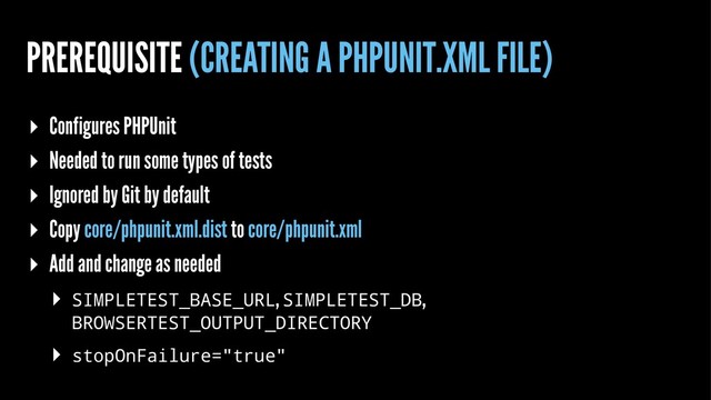 PREREQUISITE (CREATING A PHPUNIT.XML FILE)
▸ Configures PHPUnit
▸ Needed to run some types of tests
▸ Ignored by Git by default
▸ Copy core/phpunit.xml.dist to core/phpunit.xml
▸ Add and change as needed
▸ SIMPLETEST_BASE_URL, SIMPLETEST_DB,
BROWSERTEST_OUTPUT_DIRECTORY
▸ stopOnFailure="true"

