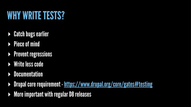 WHY WRITE TESTS?
▸ Catch bugs earlier
▸ Piece of mind
▸ Prevent regressions
▸ Write less code
▸ Documentation
▸ Drupal core requirement - https://www.drupal.org/core/gates#testing
▸ More important with regular D8 releases
