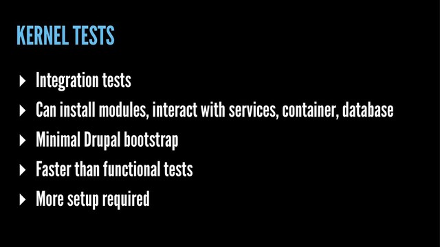 KERNEL TESTS
▸ Integration tests
▸ Can install modules, interact with services, container, database
▸ Minimal Drupal bootstrap
▸ Faster than functional tests
▸ More setup required
