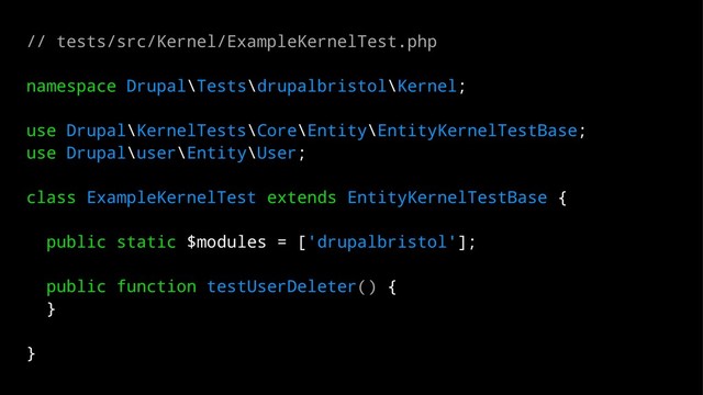 // tests/src/Kernel/ExampleKernelTest.php
namespace Drupal\Tests\drupalbristol\Kernel;
use Drupal\KernelTests\Core\Entity\EntityKernelTestBase;
use Drupal\user\Entity\User;
class ExampleKernelTest extends EntityKernelTestBase {
public static $modules = ['drupalbristol'];
public function testUserDeleter() {
}
}
