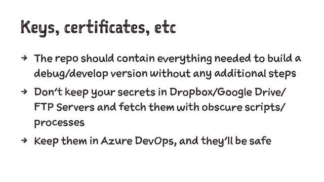 Keys, certificates, etc
4 The repo should contain everything needed to build a
debug/develop version without any additional steps
4 Don't keep your secrets in Dropbox/Google Drive/
FTP Servers and fetch them with obscure scripts/
processes
4 Keep them in Azure DevOps, and they'll be safe
