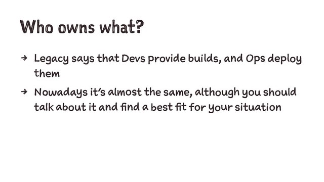 Who owns what?
4 Legacy says that Devs provide builds, and Ops deploy
them
4 Nowadays it's almost the same, although you should
talk about it and find a best fit for your situation
