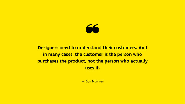 ❝
Designers need to understand their customers. And
in many cases, the customer is the person who
purchases the product, not the person who actually
uses it.
— Don Norman
