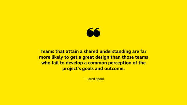 ❝
Teams that attain a shared understanding are far
more likely to get a great design than those teams
who fail to develop a common perception of the
project’s goals and outcome.
— Jared Spool
