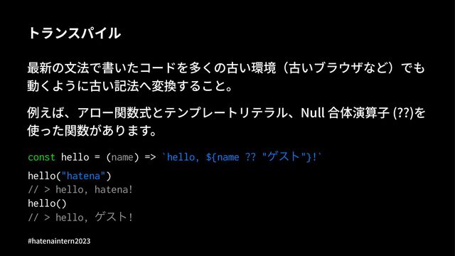 トランスパイル
最新の⽂法で書いたコードを多くの古い環境（古いブラウザなど）でも
動くように古い記法へ変換すること。
例えば、アロー関数式とテンプレートリテラル、Null 合体演算⼦ (??)を
使った関数があります。
const hello = (name) => `hello, ${name ?? "ήετ"}!`
hello("hatena")
// > hello, hatena!
hello()
// > hello, ήετ!
#hatenaintern)*)+
