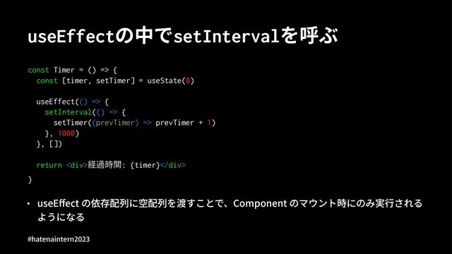 useEffectの中でsetIntervalを呼ぶ
const Timer = () => {
const [timer, setTimer] = useState(0)
useEffect(() => {
setInterval(() => {
setTimer((prevTimer) => prevTimer + 1)
}, 1000)
}, [])
return <div>ܦա࣌ؒ: {timer}</div>
}
• useEﬀect の依存配列に空配列を渡すことで、Component のマウント時にのみ実⾏される
ようになる
#hatenaintern)*)+
