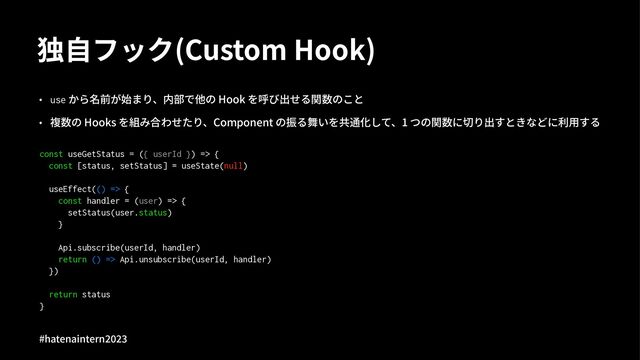 独⾃フック(Custom Hook)
• use から名前が始まり、内部で他の Hook を呼び出せる関数のこと
• 複数の Hooks を組み合わせたり、Component の振る舞いを共通化して、1 つの関数に切り出すときなどに利⽤する
const useGetStatus = ({ userId }) => {
const [status, setStatus] = useState(null)
useEffect(() => {
const handler = (user) => {
setStatus(user.status)
}
Api.subscribe(userId, handler)
return () => Api.unsubscribe(userId, handler)
})
return status
}
#hatenaintern)*)+
