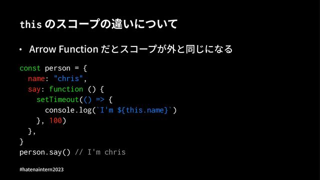 this のスコープの違いについて
• Arrow Function だとスコープが外と同じになる
const person = {
name: "chris",
say: function () {
setTimeout(() => {
console.log(`I'm ${this.name}`)
}, 100)
},
}
person.say() // I'm chris
#hatenaintern)*)+
