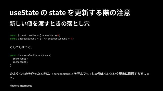 useState の state を更新する際の注意
新しい値を渡すときの落とし⽳
const [count, setCount] = useState(0)
const increaseCount = () => setCount(count + 1)
としてしまうと、
const increaseDouble = () => {
increment()
increment()
}
のようなものを作ったときに、increaseDouble を呼んでも 1 しか増えないという現象に遭遇するでしょ
う。
#hatenaintern)*)+
