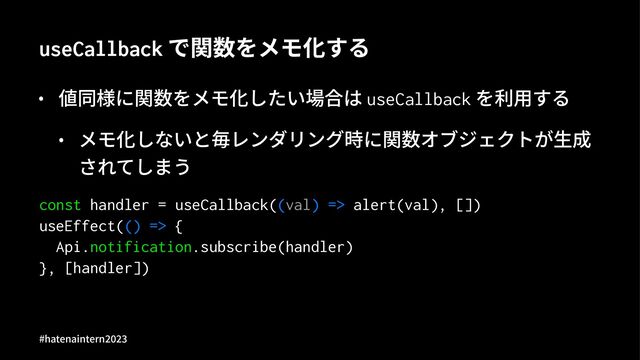 useCallback で関数をメモ化する
• 値同様に関数をメモ化したい場合は useCallback を利⽤する
• メモ化しないと毎レンダリング時に関数オブジェクトが⽣成
されてしまう
const handler = useCallback((val) => alert(val), [])
useEffect(() => {
Api.notification.subscribe(handler)
}, [handler])
#hatenaintern)*)+
