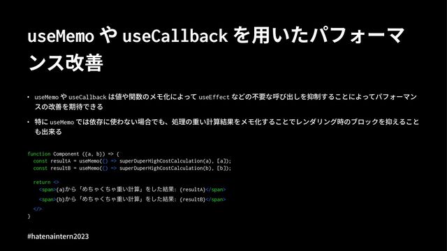 useMemo や useCallback を⽤いたパフォーマ
ンス改善
• useMemo や useCallback は値や関数のメモ化によって useEffect などの不要な呼び出しを抑制することによってパフォーマン
スの改善を期待できる
• 特に useMemo では依存に使わない場合でも、処理の重い計算結果をメモ化することでレンダリング時のブロックを抑えること
も出来る
function Component ({a, b}) => {
const resultA = useMemo(() => superDuperHighCostCalculation(a), [a]);
const resultB = useMemo(() => superDuperHighCostCalculation(b), [b]);
return <>
<span>{a}͔ΒʮΊͪΌͪ͘Όॏ͍ܭࢉʯΛͨ݁͠Ռ: {resultA}</span>
<span>{b}͔ΒʮΊͪΌͪ͘Όॏ͍ܭࢉʯΛͨ݁͠Ռ: {resultB}</span>
>
}
#hatenaintern)*)+
