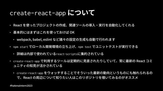create-react-app について
• React を使ったプロジェクトの作成、関連ツールの導⼊‧実⾏を⾃動化してくれる
• 基本的にはまずはこれを使っておけば OK
• webpack, babel, eslint など諸々の設定の⽣成も⾃動で⾏われます
• npm start でローカル開発環境の⽴ち上げ、npm test でユニットテストが実⾏できる
• 詳細は内部で使われているreact-scriptsに集約されている
• create-react-app で利⽤するツールは定期的に⾒直されたりしていて、常に最新の React コミ
ュニティの知⾒が活かされている
• create-react-app をウォッチすることでそういった最新の動向というものにも触れられるの
で、React の周辺について知りたい⼈はこのリポジトリを覗いてみるのがオススメ
#hatenaintern)*)+
