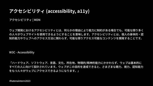 アクセシビリティ (accessibility, a55y)
アクセシビリティ | MDN
ウェブ開発におけるアクセシビリティとは、何らかの理由により能⼒に制約がある場合でも、可能な限り多く
の⼈々がウェブサイトを使⽤できるようにすることを意味します。アクセシビリティとは、個⼈の⾝体的‧認
知的能⼒やウェブへのアクセス⽅法に関わらず、可能な限りアクセス可能なコンテンツを開発することです。
W"C - Accessibility
「ハードウェア、ソフトウェア、⾔語、⽂化、所在地、物理的/精神的能⼒にかかわらず、ウェブは基本的に
すべての⼈に向けて設計されています。ウェブがこの⽬的を達成できると、さまざまな聴⼒、視⼒、認知能⼒
をもつ⼈々がウェブにアクセスできるようになります。」
#hatenaintern)*)+
