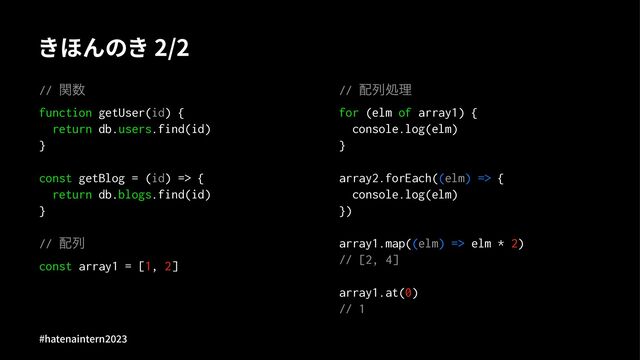 きほんのき 2/2
// ؔ਺
function getUser(id) {
return db.users.find(id)
}
const getBlog = (id) => {
return db.blogs.find(id)
}
// ഑ྻ
const array1 = [1, 2]
// ഑ྻॲཧ
for (elm of array1) {
console.log(elm)
}
array2.forEach((elm) => {
console.log(elm)
})
array1.map((elm) => elm * 2)
// [2, 4]
array1.at(0)
// 1
#hatenaintern)*)+
