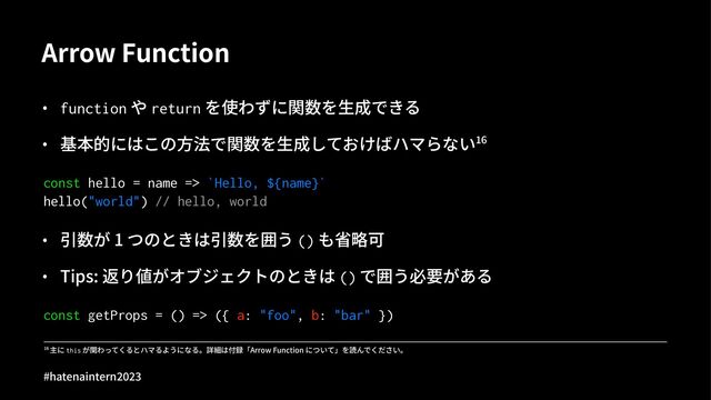 Arrow Function
• function や return を使わずに関数を⽣成できる
• 基本的にはこの⽅法で関数を⽣成しておけばハマらないBC
const hello = name => `Hello, ${name}`
hello("world") // hello, world
• 引数が 1 つのときは引数を囲う () も省略可
• Tips: 返り値がオブジェクトのときは () で囲う必要がある
const getProps = () => ({ a: "foo", b: "bar" })
!" 主に this が関わってくるとハマるようになる。詳細は付録「Arrow Function について」を読んでください。
#hatenaintern)*)+
