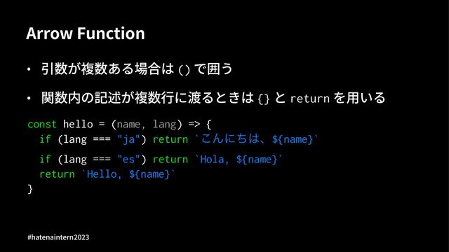 Arrow Function
• 引数が複数ある場合は () で囲う
• 関数内の記述が複数⾏に渡るときは {} と return を⽤いる
const hello = (name, lang) => {
if (lang === "ja") return `͜Μʹͪ͸ɺ${name}`
if (lang === "es") return `Hola, ${name}`
return `Hello, ${name}`
}
#hatenaintern)*)+
