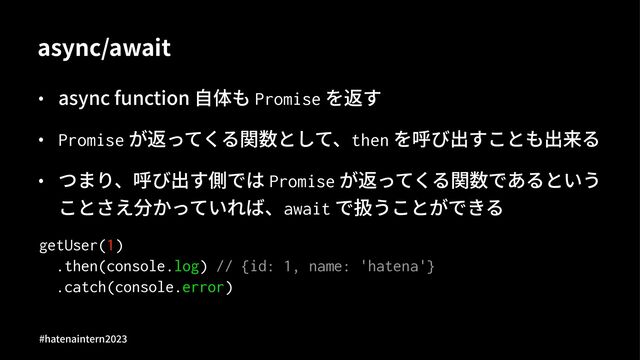 async/await
• async function ⾃体も Promise を返す
• Promise が返ってくる関数として、then を呼び出すことも出来る
• つまり、呼び出す側では Promise が返ってくる関数であるという
ことさえ分かっていれば、await で扱うことができる
getUser(1)
.then(console.log) // {id: 1, name: 'hatena'}
.catch(console.error)
#hatenaintern)*)+
