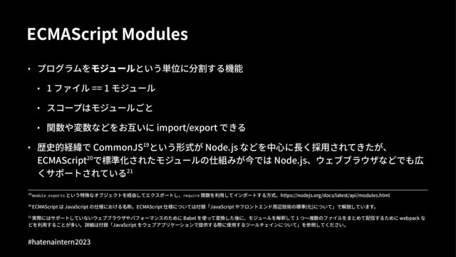 ECMAScript Modules
• プログラムをモジュールという単位に分割する機能
• 1 ファイル == 1 モジュール
• スコープはモジュールごと
• 関数や変数などをお互いに import/export できる
• 歴史的経緯で CommonJS_`という形式が Node.js などを中⼼に⻑く採⽤されてきたが、
ECMAScriptxyで標準化されたモジュールの仕組みが今では Node.js、ウェブブラウザなどでも広
くサポートされているx_
!" 実際にはサポートしていないウェブブラウザやパフォーマンスのために Babel を使って変換した後に、モジュールを解釈して 1 つ〜複数のファイルをまとめて配信するために webpack な
どを利⽤することが多い。詳細は付録「JavaScript をウェブアプリケーションで提供する際に使⽤するツールチェインについて」を参照してください。
!" ECMAScript は JavaScript の仕様における名称。ECMAScript 仕様については付録「JavaScript やフロントエンド周辺技術の標準(化)について」で解説しています。
!" module.exports という特殊なオブジェクトを経由してエクスポートし、require 関数を利⽤してインポートする⽅式。https://nodejs.org/docs/latest/api/modules.html
#hatenaintern)*)+
