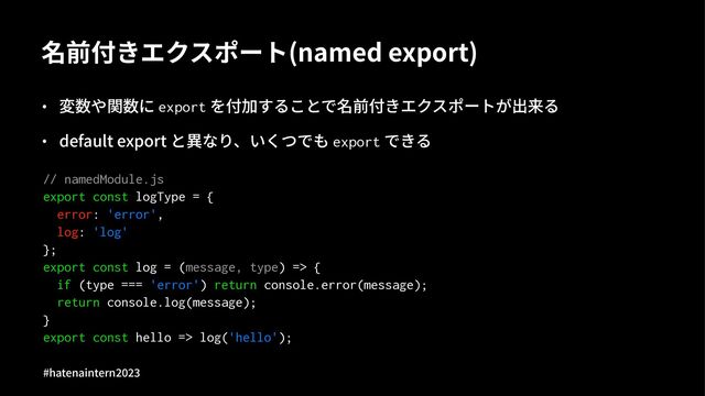 名前付きエクスポート(named export)
• 変数や関数に export を付加することで名前付きエクスポートが出来る
• default export と異なり、いくつでも export できる
// namedModule.js
export const logType = {
error: 'error',
log: 'log'
};
export const log = (message, type) => {
if (type === 'error') return console.error(message);
return console.log(message);
}
export const hello => log('hello');
#hatenaintern)*)+
