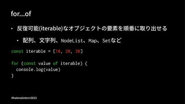 for...of
• 反復可能(iterable)なオブジェクトの要素を順番に取り出せる
• 配列、⽂字列、NodeList、Map、Setなど
const iterable = [10, 20, 30]
for (const value of iterable) {
console.log(value)
}
#hatenaintern)*)+
