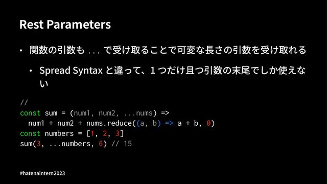 Rest Parameters
• 関数の引数も ... で受け取ることで可変な⻑さの引数を受け取れる
• Spread Syntax と違って、1 つだけ且つ引数の末尾でしか使えな
い
//
const sum = (num1, num2, ...nums) =>
num1 + num2 + nums.reduce((a, b) => a + b, 0)
const numbers = [1, 2, 3]
sum(3, ...numbers, 6) // 15
#hatenaintern)*)+
