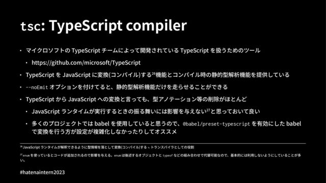 tsc: TypeScript compiler
• マイクロソフトの TypeScript チームによって開発されている TypeScript を扱うためのツール
• https://github.com/microsoft/TypeScript
• TypeScript を JavaScript に変換(コンパイル)する^_機能とコンパイル時の静的型解析機能を提供している
• --noEmit オプションを付けてると、静的型解析機能だけを⾛らせることができる
• TypeScript から JavaScript への変換と⾔っても、型アノテーション等の削除がほとんど
• JavaScript ランタイムが実⾏するときの振る舞いには影響を与えない^îと思っておいて良い
• 多くのプロジェクトでは babel を使⽤していると思うので、@babel/preset-typescript を有効にした babel
で変換を⾏う⽅が設定が複雑化しなかったりしてオススメ
!" enum を使っているとコードが追加されるので影響を与える。enum は後述するオブジェクトと typeof などの組み合わせで代替可能なので、基本的には利⽤しないようにしていることが多
い。
!" JavaScript ランタイムが解釈できるように型情報を落として変換(コンパイル)する ≒ トランスパイラとしての役割
#hatenaintern)*)+
