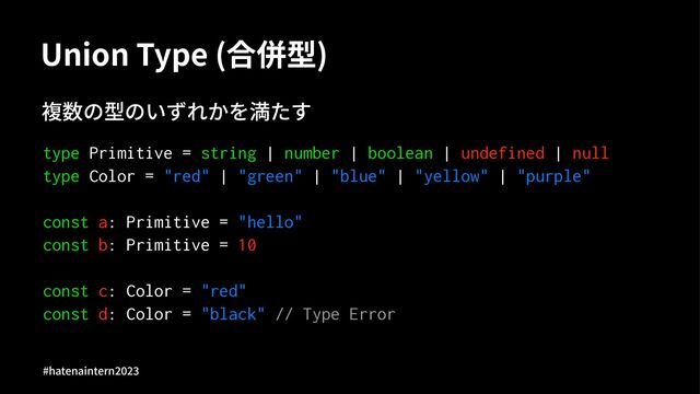 Union Type (合併型)
複数の型のいずれかを満たす
type Primitive = string | number | boolean | undefined | null
type Color = "red" | "green" | "blue" | "yellow" | "purple"
const a: Primitive = "hello"
const b: Primitive = 10
const c: Color = "red"
const d: Color = "black" // Type Error
#hatenaintern)*)+
