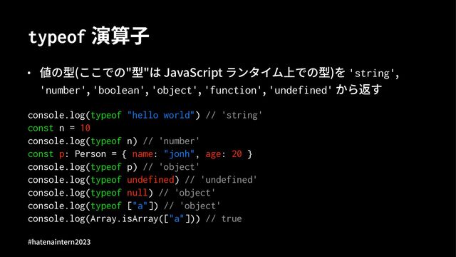 typeof 演算⼦
• 値の型(ここでの"型"は JavaScript ランタイム上での型)を 'string',
'number', 'boolean', 'object', 'function', 'undefined' から返す
console.log(typeof "hello world") // 'string'
const n = 10
console.log(typeof n) // 'number'
const p: Person = { name: "jonh", age: 20 }
console.log(typeof p) // 'object'
console.log(typeof undefined) // 'undefined'
console.log(typeof null) // 'object'
console.log(typeof ["a"]) // 'object'
console.log(Array.isArray(["a"])) // true
#hatenaintern)*)+
