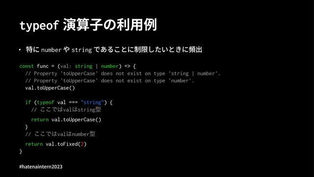 typeof 演算⼦の利⽤例
• 特に number や string であることに制限したいときに頻出
const func = (val: string | number) => {
// Property 'toUpperCase' does not exist on type 'string | number'.
// Property 'toUpperCase' does not exist on type 'number'.
val.toUpperCase()
if (typeof val === "string") {
// ͜͜Ͱ͸val͸stringܕ
return val.toUpperCase()
}
// ͜͜Ͱ͸val͸numberܕ
return val.toFixed(2)
}
#hatenaintern)*)+
