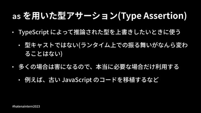 as を⽤いた型アサーション(Type Assertion)
• TypeScript によって推論された型を上書きしたいときに使う
• 型キャストではない(ランタイム上での振る舞いがなんら変わ
ることはない)
• 多くの場合は害になるので、本当に必要な場合だけ利⽤する
• 例えば、古い JavaScript のコードを移植するなど
#hatenaintern)*)+
