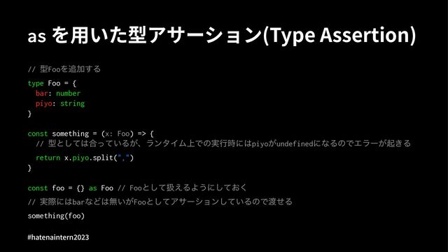 as を⽤いた型アサーション(Type Assertion)
// ܕFooΛ௥Ճ͢Δ
type Foo = {
bar: number
piyo: string
}
const something = (x: Foo) => {
// ܕͱͯ͠͸߹͍ͬͯΔ͕ɺϥϯλΠϜ্Ͱͷ࣮ߦ࣌ʹ͸piyo͕undefinedʹͳΔͷͰΤϥʔ͕ى͖Δ
return x.piyo.split(",")
}
const foo = {} as Foo // Fooͱͯ͠ѻ͑ΔΑ͏ʹ͓ͯ͘͠
// ࣮ࡍʹ͸barͳͲ͸ແ͍͕Fooͱͯ͠Ξαʔγϣϯ͍ͯ͠ΔͷͰ౉ͤΔ
something(foo)
#hatenaintern)*)+
