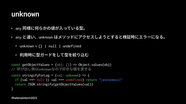 unknown
• any 同様に何らかの値が⼊っている型。
• any と違い、unknown はメソッドにアクセスしようとすると検証時にエラーになる。
• unknown ≒ {} | null | undefined
• 利⽤時に型ガードをして型を絞り込む
const getObjectValues = (obj: {}) => Object.values(obj)
// ݺͼग़͠ଆ͸unknownͳͷͰ޷͖ͳ஋Λ౉ͤΔ
const stringifyForLog = (val: unknown) => {
if (val === null || val === undefined) return "(anonymous)"
return JSON.stringify(getObjectValues(val))
}
#hatenaintern)*)+
