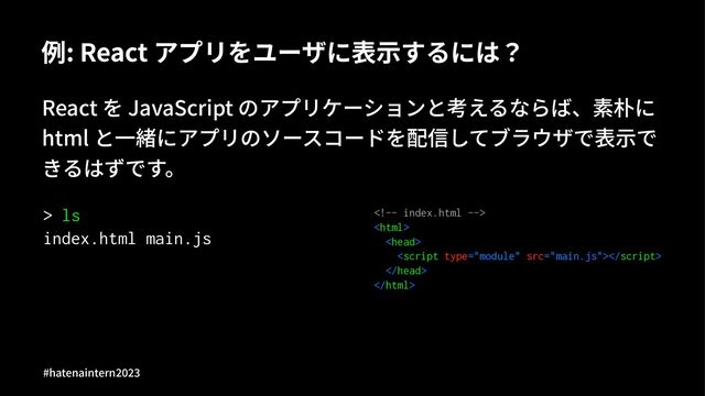例: React アプリをユーザに表⽰するには？
React を JavaScript のアプリケーションと考えるならば、素朴に
html と⼀緒にアプリのソースコードを配信してブラウザで表⽰で
きるはずです。
> ls
index.html main.js






#hatenaintern)*)+
