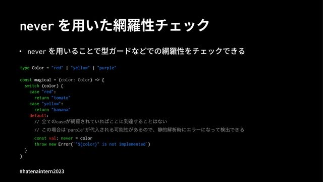 never を⽤いた網羅性チェック
• never を⽤いることで型ガードなどでの網羅性をチェックできる
type Color = "red" | "yellow" | "purple"
const magical = (color: Color) => {
switch (color) {
case "red":
return "tomato"
case "yellow":
return "banana"
default:
// શͯͷcase͕໢ཏ͞Ε͍ͯΕ͹͜͜ʹ౸ୡ͢Δ͜ͱ͸ͳ͍
// ͜ͷ৔߹͸'purple'͕୅ೖ͞ΕΔՄೳੑ͕͋ΔͷͰɺ੩తղੳ࣌ʹΤϥʔʹͳͬͯݕग़Ͱ͖Δ
const val: never = color
throw new Error(`"${color}" is not implemented`)
}
}
#hatenaintern)*)+
