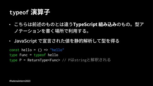 typeof 演算⼦
• こちらは前述のものとは違うTypeScript 組み込みのもの。型ア
ノテーションを書く場所で利⽤する。
• JavaScript で宣⾔された値を静的解析して型を得る
const hello = () => "hello"
type Func = typeof hello
type P = ReturnType // P͸stringͱղऍ͞ΕΔ
#hatenaintern)*)+
