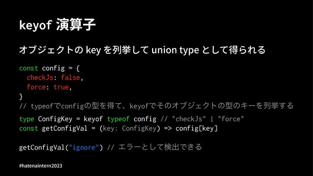 keyof 演算⼦
オブジェクトの key を列挙して union type として得られる
const config = {
checkJs: false,
force: true,
}
// typeofͰconfigͷܕΛಘͯɺkeyofͰͦͷΦϒδΣΫτͷܕͷΩʔΛྻڍ͢Δ
type ConfigKey = keyof typeof config // "checkJs" | "force"
const getConfigVal = (key: ConfigKey) => config[key]
getConfigVal("ignore") // Τϥʔͱͯ͠ݕग़Ͱ͖Δ
#hatenaintern)*)+
