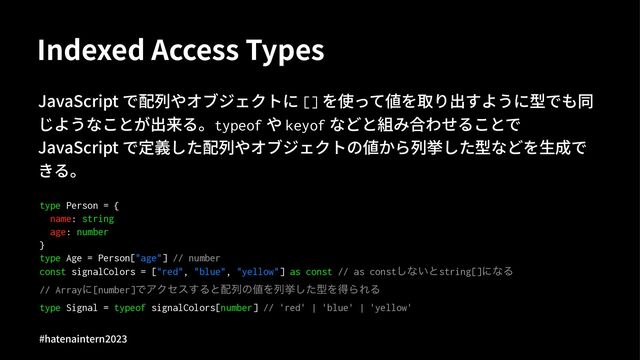 Indexed Access Types
JavaScript で配列やオブジェクトに [] を使って値を取り出すように型でも同
じようなことが出来る。typeof や keyof などと組み合わせることで
JavaScript で定義した配列やオブジェクトの値から列挙した型などを⽣成で
きる。
type Person = {
name: string
age: number
}
type Age = Person["age"] // number
const signalColors = ["red", "blue", "yellow"] as const // as const͠ͳ͍ͱstring[]ʹͳΔ
// Arrayʹ[number]ͰΞΫηε͢Δͱ഑ྻͷ஋Λྻڍͨ͠ܕΛಘΒΕΔ
type Signal = typeof signalColors[number] // 'red' | 'blue' | 'yellow'
#hatenaintern)*)+
