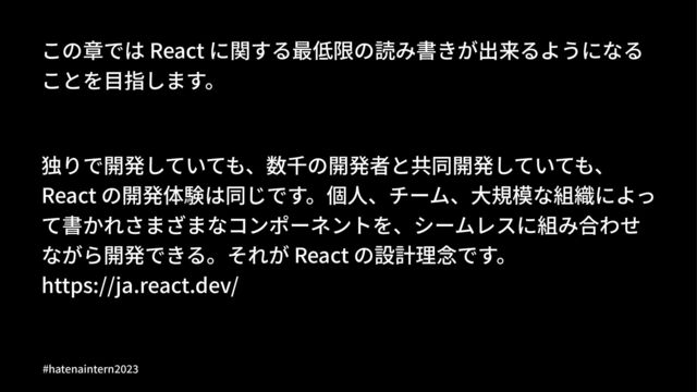 この章では React に関する最低限の読み書きが出来るようになる
ことを⽬指します。
独りで開発していても、数千の開発者と共同開発していても、
React の開発体験は同じです。個⼈、チーム、⼤規模な組織によっ
て書かれさまざまなコンポーネントを、シームレスに組み合わせ
ながら開発できる。それが React の設計理念です。
https://ja.react.dev/
#hatenaintern)*)+
