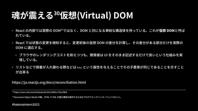 魂が震える&'仮想(Virtual) DOM
• React の内部では実際の DOM23ではなく、DOM と対になる単純な構造体を持っている。これが仮想 DOMと呼ば
れている。
• React では状態の変更を検知すると、変更前後の仮想 DOM の差分を計算し、その差分がある部分だけを実際の
DOM に適応する。
• ブラウザのレンダリングコストを抑えつつも、開発者は UI をそのまま記述するだけで良いという仕組みを実
現している。
• リストなどで順番が⼊れ替わる際などは key という属性を与えることでその⼦要素が同じであることを⽰すこと
が出来る
https://ja.reactjs.org/docs/reconciliation.html
!" Document Object Model の略。HTML や XML ⽂書の構造を操作するためのプログラミングインターフェイスのこと。
!" https://zenn.dev/mizchi/books/"c66c7!"f6cc96:c!;b<
#hatenaintern)*)+
