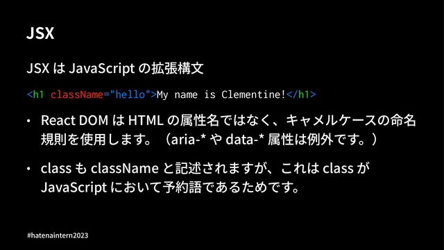 JSX
JSX は JavaScript の拡張構⽂
<h1>My name is Clementine!</h1>
• React DOM は HTML の属性名ではなく、キャメルケースの命名
規則を使⽤します。（aria-* や data-* 属性は例外です。）
• class も className と記述されますが、これは class が
JavaScript において予約語であるためです。
#hatenaintern)*)+
