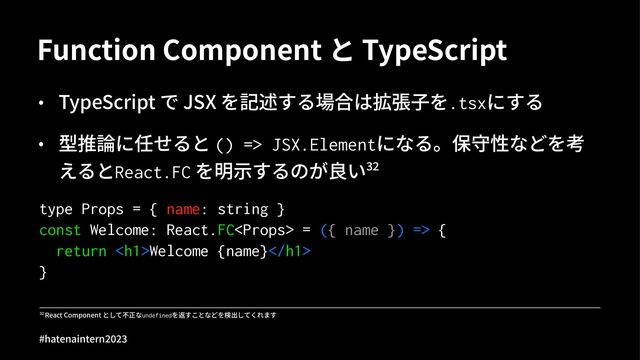 Function Component と TypeScript
• TypeScript で JSX を記述する場合は拡張⼦を.tsxにする
• 型推論に任せると () => JSX.Elementになる。保守性などを考
えるとReact.FC を明⽰するのが良いOP
type Props = { name: string }
const Welcome: React.FC = ({ name }) => {
return <h1>Welcome {name}</h1>
}
!" React Component として不正なundefinedを返すことなどを検出してくれます
#hatenaintern)*)+
