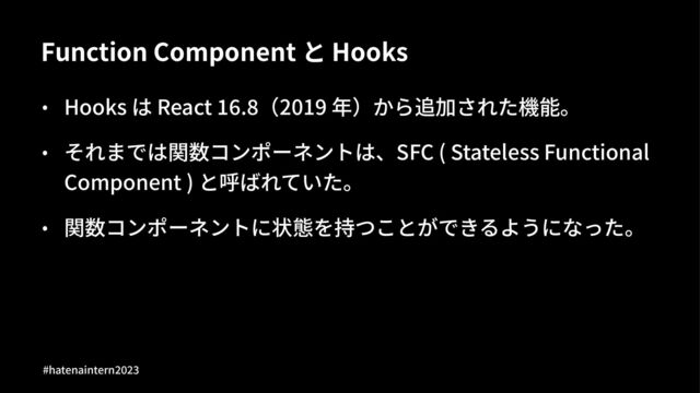 Function Component と Hooks
• Hooks は React -..0（2019 年）から追加された機能。
• それまでは関数コンポーネントは、SFC ( Stateless Functional
Component ) と呼ばれていた。
• 関数コンポーネントに状態を持つことができるようになった。
#hatenaintern)*)+

