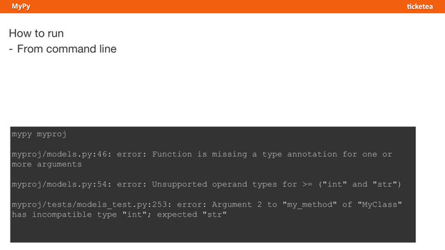 How to run
- From command line
MyPy
mypy myproj
myproj/models.py:46: error: Function is missing a type annotation for one or
more arguments
myproj/models.py:54: error: Unsupported operand types for >= ("int" and "str")
myproj/tests/models_test.py:253: error: Argument 2 to "my_method" of "MyClass"
has incompatible type "int"; expected "str"
