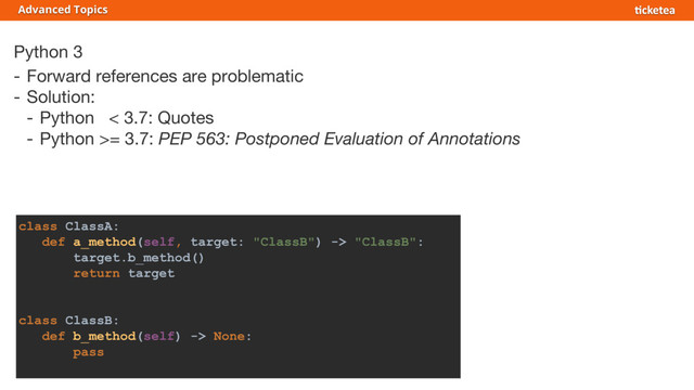 Python 3
- Forward references are problematic
- Solution:
- Python < 3.7: Quotes
- Python >= 3.7: PEP 563: Postponed Evaluation of Annotations
Advanced Topics
class ClassA:
def a_method(self, target: "ClassB") -> "ClassB":
target.b_method()
return target
class ClassB:
def b_method(self) -> None:
pass
