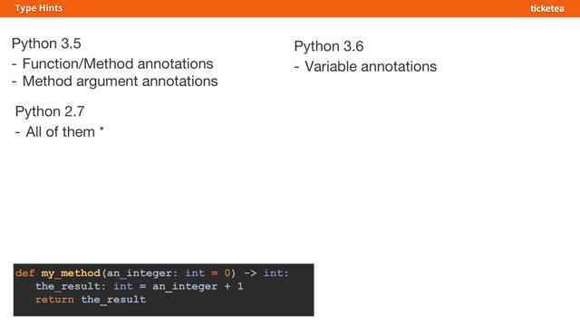 Python 3.5
- Function/Method annotations
- Method argument annotations
Type Hints
Python 3.6
- Variable annotations
Python 2.7
- All of them *
def my_method(an_integer: int = 0) -> int:
the_result: int = an_integer + 1
return the_result
