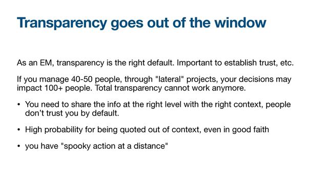 As an EM, transparency is the right default. Important to establish trust, etc.

If you manage 40-50 people, through "lateral" projects, your decisions may
impact 100+ people. Total transparency cannot work anymore. 

• You need to share the info at the right level with the right context, people
don’t trust you by default.

• High probability for being quoted out of context, even in good faith

• you have "spooky action at a distance"
Transparency goes out of the window
