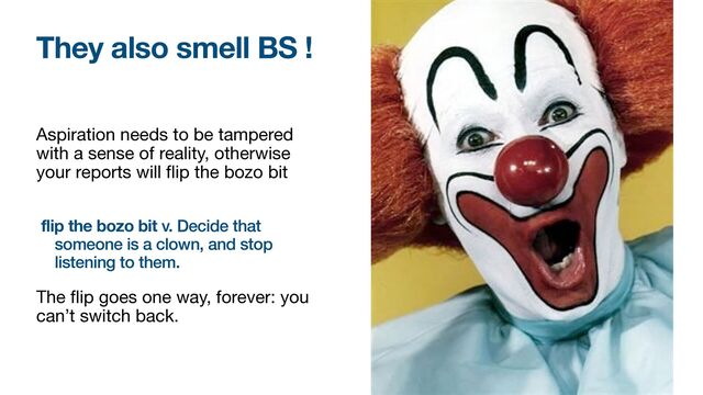 Aspiration needs to be tampered
with a sense of reality, otherwise
your reports will
fl
ip the bozo bit

flip the bozo bit v. Decide that
someone is a clown, and stop
listening to them.


The
fl
ip goes one way, forever: you
can’t switch back.
They also smell BS !
