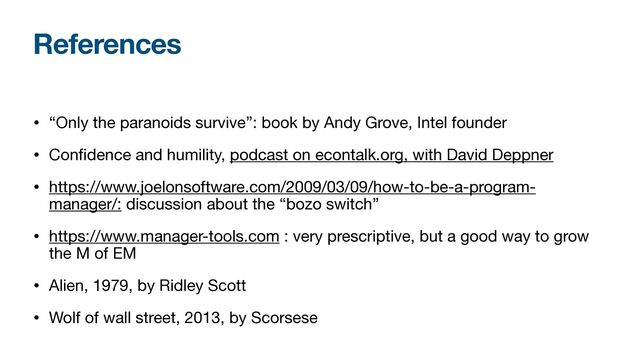 References
• “Only the paranoids survive”: book by Andy Grove, Intel founder

• Con
fi
dence and humility, podcast on econtalk.org, with David Deppner

• https://www.joelonsoftware.com/2009/03/09/how-to-be-a-program-
manager/: discussion about the “bozo switch”

• https://www.manager-tools.com : very prescriptive, but a good way to grow
the M of EM

• Alien, 1979, by Ridley Scott

• Wolf of wall street, 2013, by Scorsese
