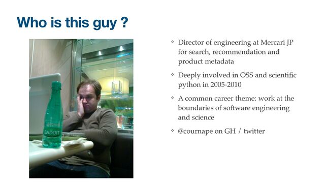 ❖ Director of engineering at Mercari JP
for search, recommendation and
product metadata
❖ Deeply involved in OSS and scienti
fi
c
python in 2005-2010
❖ A common career theme: work at the
boundaries of software engineering
and science
❖ @cournape on GH / twitter
Who is this guy ?

